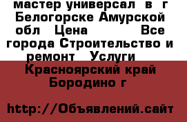 мастер универсал  в  г.Белогорске Амурской обл › Цена ­ 3 000 - Все города Строительство и ремонт » Услуги   . Красноярский край,Бородино г.